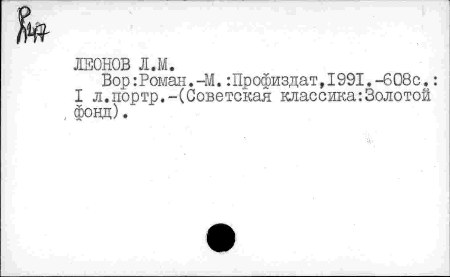 ﻿ЛЕОНОВ Л.М.
Вор: Роман.-М.:Профиздат,1991.-608с.:
I л.портр.-(Советская классика:Золотой , фонд).